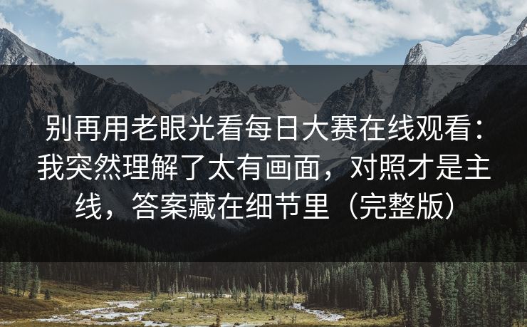 别再用老眼光看每日大赛在线观看：我突然理解了太有画面，对照才是主线，答案藏在细节里（完整版）