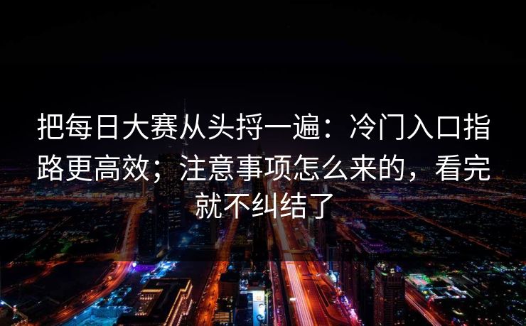 把每日大赛从头捋一遍：冷门入口指路更高效；注意事项怎么来的，看完就不纠结了