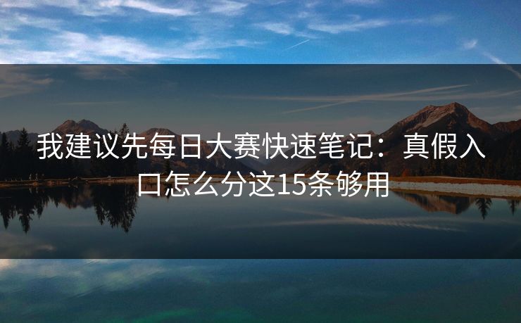 我建议先每日大赛快速笔记：真假入口怎么分这15条够用