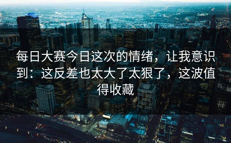 <strong>每日大赛</strong>今日这次的情绪，让我意识到：这反差也太大了太狠了，这波值得收藏