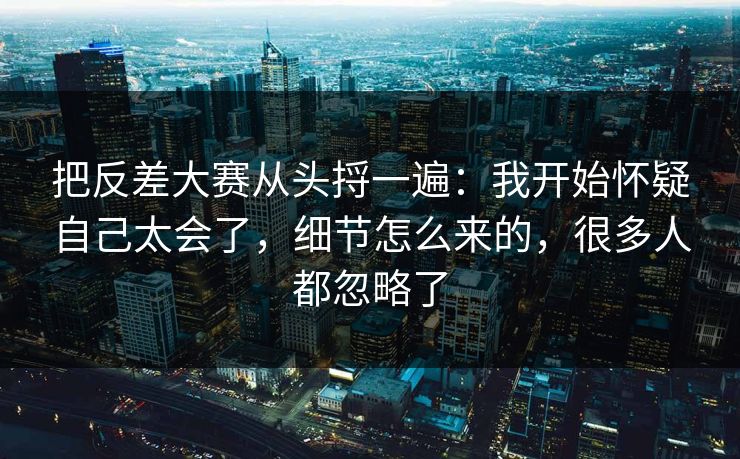 把反差大赛从头捋一遍：我开始怀疑自己太会了，细节怎么来的，很多人都忽略了