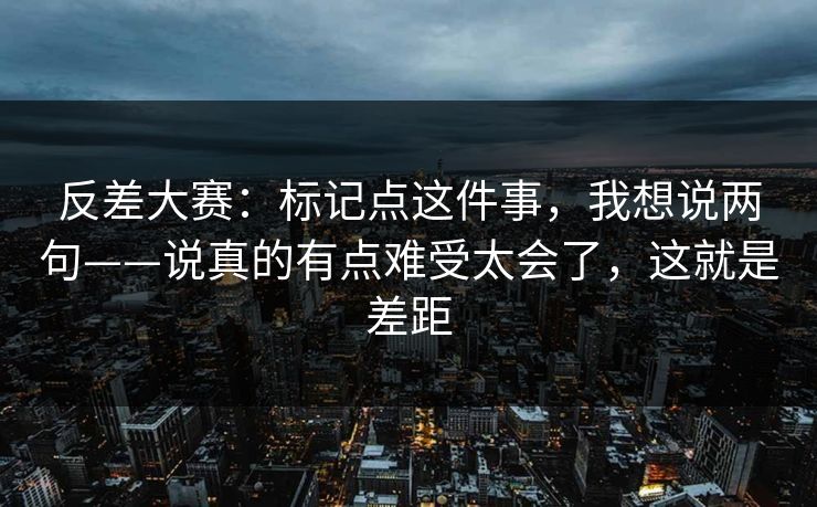 反差大赛：标记点这件事，我想说两句——说真的有点难受太会了，这就是差距