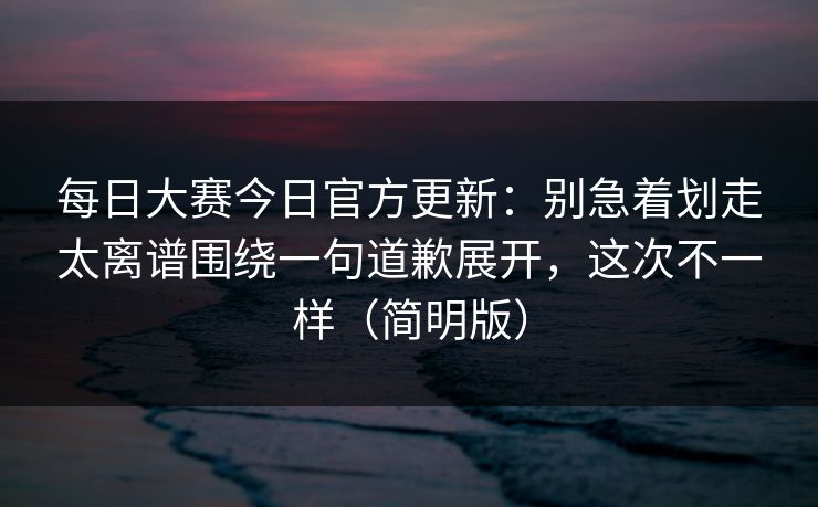<strong>每日大赛</strong>今日官方更新：别急着划走太离谱围绕一句道歉展开，这次不一样（简明版）
