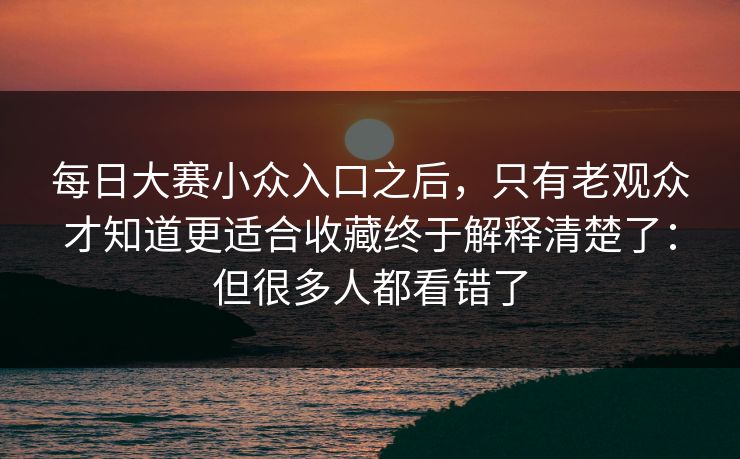 <strong>每日大赛</strong>小众入口之后，只有老观众才知道更适合收藏终于解释清楚了：但很多人都看错了