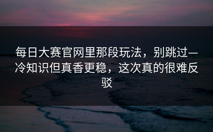 每日大赛官网里那段玩法，别跳过—冷知识但真香更稳，这次真的很难反驳