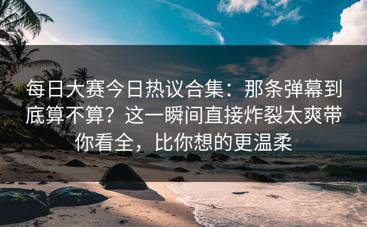 每日大赛今日热议合集：那条弹幕到底算不算？这一瞬间直接炸裂太爽带你看全，比你想的更温柔