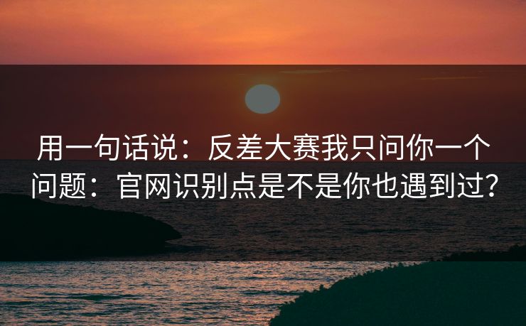 用一句话说：反差大赛我只问你一个问题：官网识别点是不是你也遇到过？