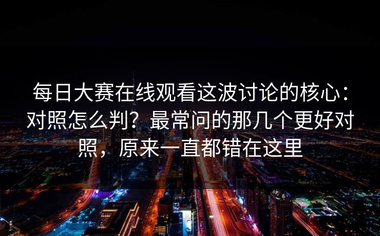 每日大赛在线观看这波讨论的核心：对照怎么判？最常问的那几个更好对照，原来一直都错在这里