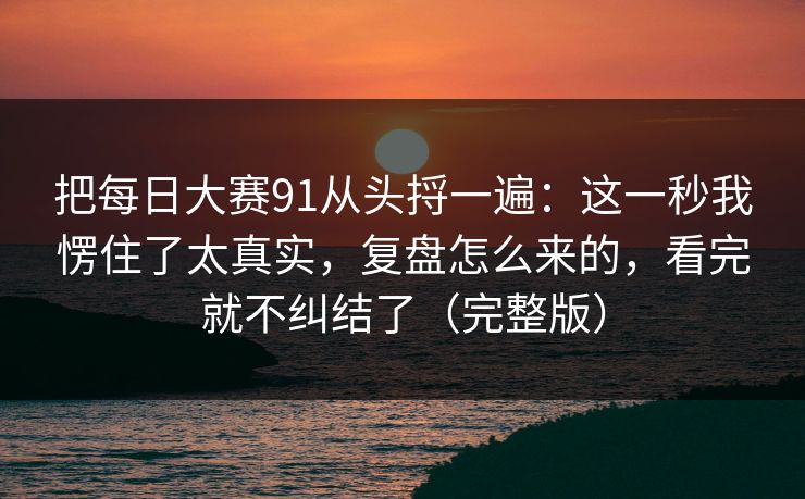 把每日大赛91从头捋一遍：这一秒我愣住了太真实，复盘怎么来的，看完就不纠结了（完整版）