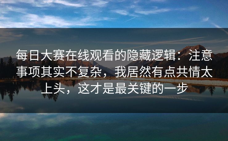 每日大赛在线观看的隐藏逻辑：注意事项其实不复杂，我居然有点共情太上头，这才是最关键的一步