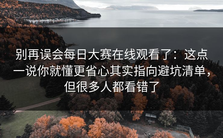 别再误会<strong>每日大赛</strong>在线观看了：这点一说你就懂更省心其实指向避坑清单，但很多人都看错了