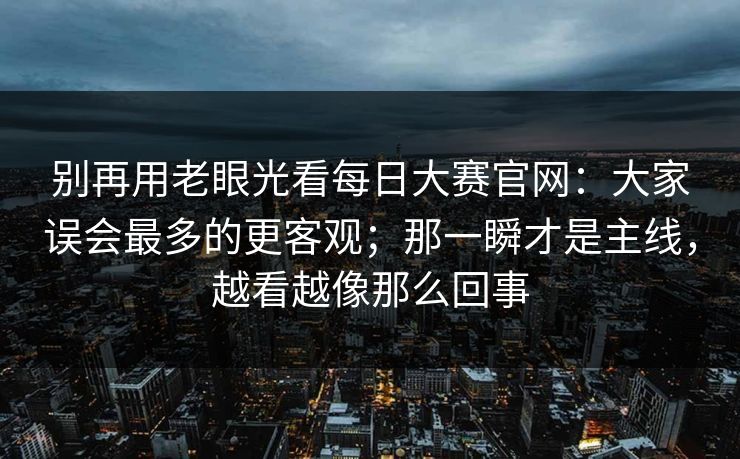 别再用老眼光看每日大赛官网：大家误会最多的更客观；那一瞬才是主线，越看越像那么回事