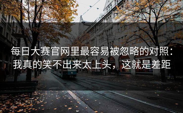 每日大赛官网里最容易被忽略的对照：我真的笑不出来太上头，这就是差距