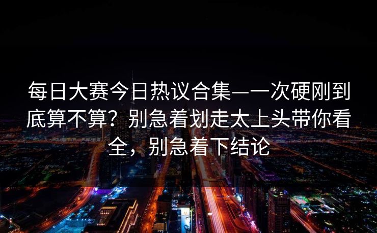 每日大赛今日热议合集—一次硬刚到底算不算？别急着划走太上头带你看全，别急着下结论