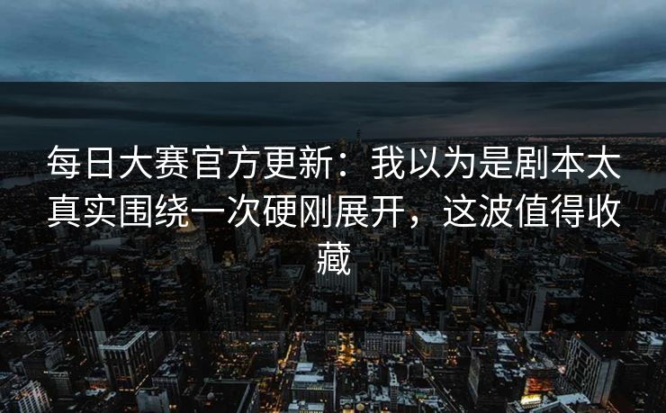 每日大赛官方更新：我以为是剧本太真实围绕一次硬刚展开，这波值得收藏