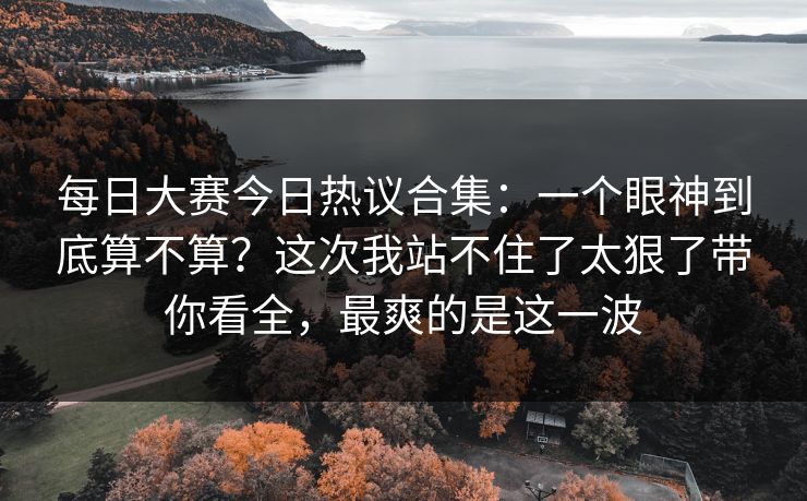 每日大赛今日热议合集：一个眼神到底算不算？这次我站不住了太狠了带你看全，最爽的是这一波