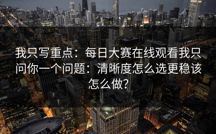 我只写重点：<strong>每日大赛</strong>在线观看我只问你一个问题：清晰度怎么选更稳该怎么做？