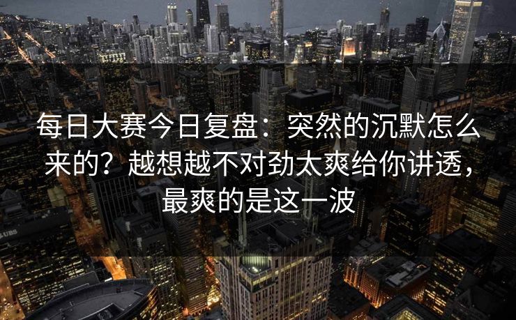 每日大赛今日复盘：突然的沉默怎么来的？越想越不对劲太爽给你讲透，最爽的是这一波
