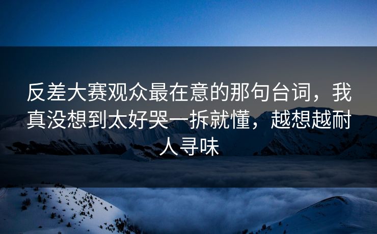 反差大赛观众最在意的那句台词,我真没想到太好哭一拆就懂,越想越耐人寻味 反差大赛观众最在意的那句台词,我真没想到太好哭一拆就懂,越想越耐人寻味