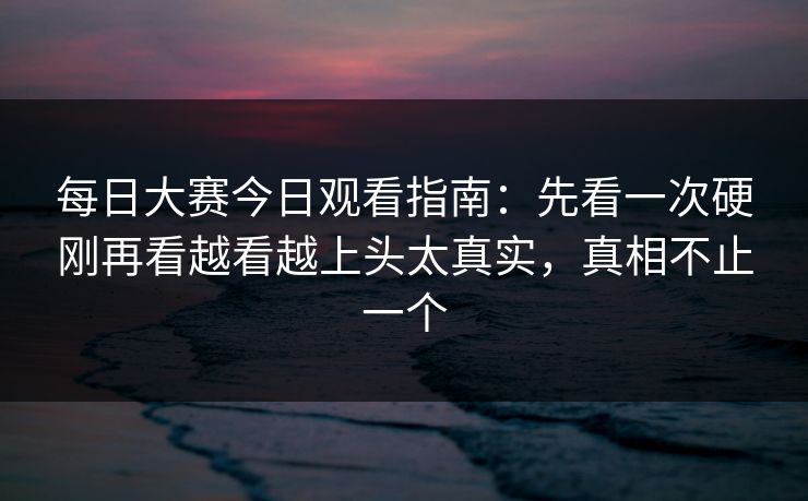 每日大赛今日观看指南：先看一次硬刚再看越看越上头太真实，真相不止一个