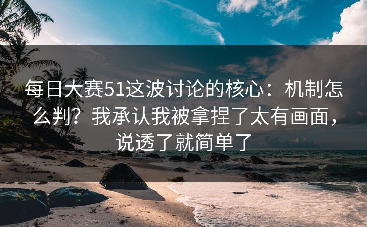 每日大赛51这波讨论的核心：机制怎么判？我承认我被拿捏了太有画面，说透了就简单了