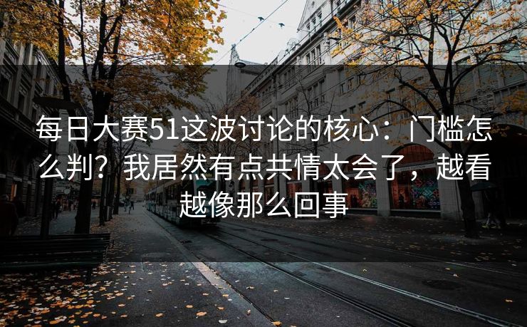 每日大赛51这波讨论的核心：门槛怎么判？我居然有点共情太会了，越看越像那么回事