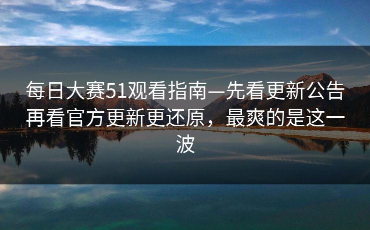 每日大赛51观看指南—先看更新公告再看官方更新更还原，最爽的是这一波