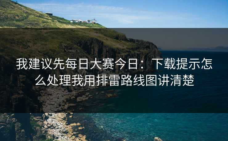 我建议先每日大赛今日：下载提示怎么处理我用排雷路线图讲清楚
