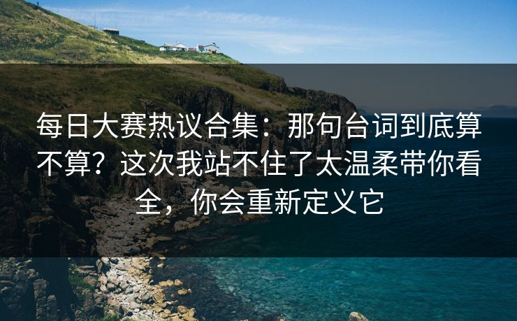 每日大赛热议合集：那句台词到底算不算？这次我站不住了太温柔带你看全，你会重新定义它