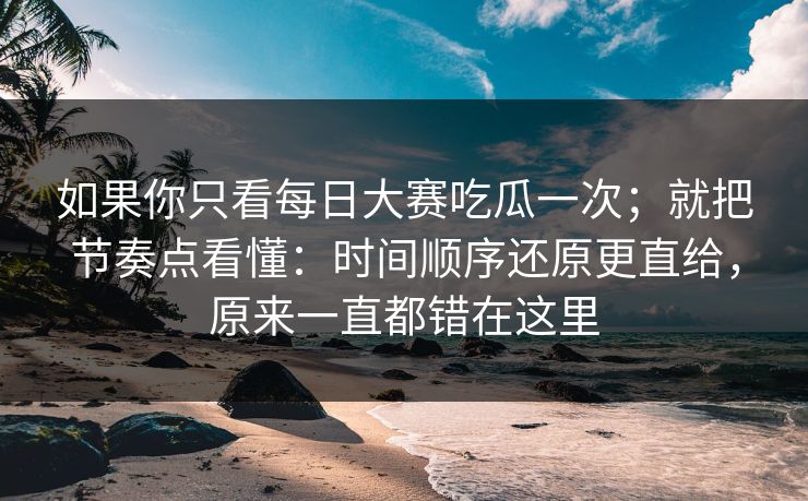 如果你只看每日大赛吃瓜一次；就把节奏点看懂：时间顺序还原更直给，原来一直都错在这里