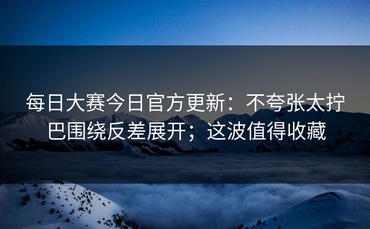 每日大赛今日官方更新：不夸张太拧巴围绕反差展开；这波值得收藏