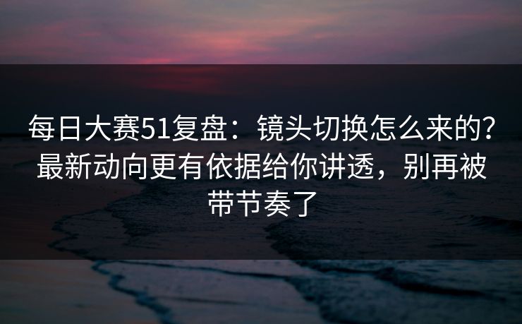 <strong>每日大赛</strong>51复盘：镜头切换怎么来的？最新动向更有依据给你讲透，别再被带节奏了