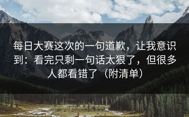 每日大赛这次的一句道歉，让我意识到：看完只剩一句话太狠了，但很多人都看错了（附清单）