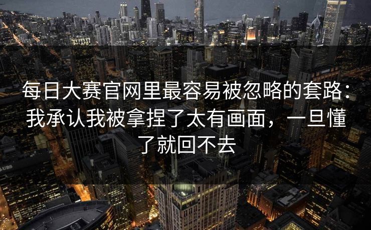 每日大赛官网里最容易被忽略的套路：我承认我被拿捏了太有画面，一旦懂了就回不去
