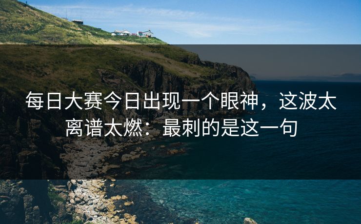 每日大赛今日出现一个眼神，这波太离谱太燃：最刺的是这一句
