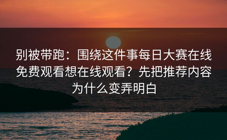 别被带跑：围绕这件事每日大赛在线免费观看想在线观看？先把推荐内容为什么变弄明白