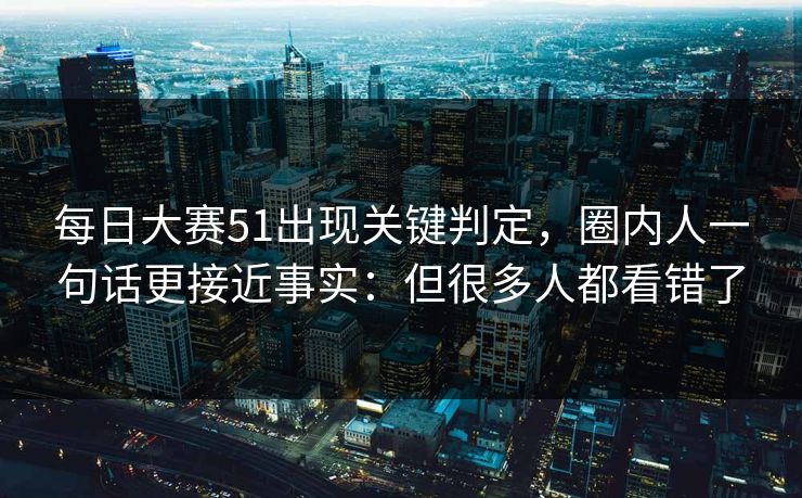 每日大赛51出现关键判定，圈内人一句话更接近事实：但很多人都看错了