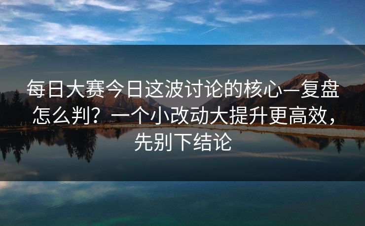 每日大赛今日这波讨论的核心—复盘怎么判？一个小改动大提升更高效，先别下结论