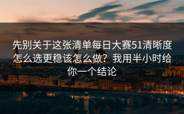 先别关于这张清单每日大赛51清晰度怎么选更稳该怎么做？我用半小时给你一个结论