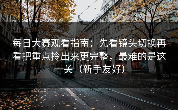<strong>每日大赛</strong>观看指南：先看镜头切换再看把重点拎出来更完整，最难的是这一关（新手友好）