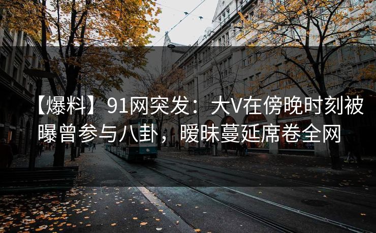【爆料】91网突发：大V在傍晚时刻被曝曾参与八卦，暧昧蔓延席卷全网
